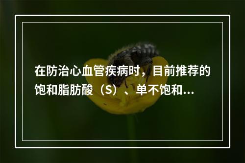 在防治心血管疾病时，目前推荐的饱和脂肪酸（S）、单不饱和脂