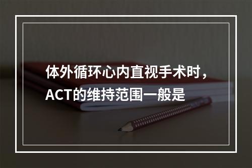 体外循环心内直视手术时，ACT的维持范围一般是