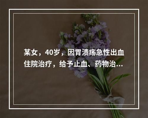 某女，40岁，因胃溃疡急性出血住院治疗，给予止血、药物治疗