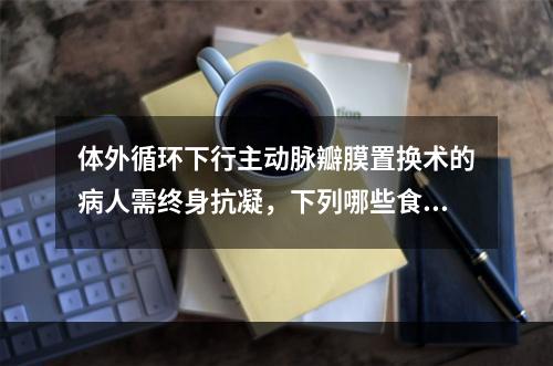 体外循环下行主动脉瓣膜置换术的病人需终身抗凝，下列哪些食物