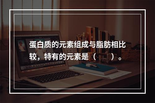 蛋白质的元素组成与脂肪相比较，特有的元素是（　　）。