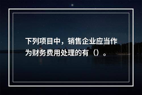 下列项目中，销售企业应当作为财务费用处理的有（）。