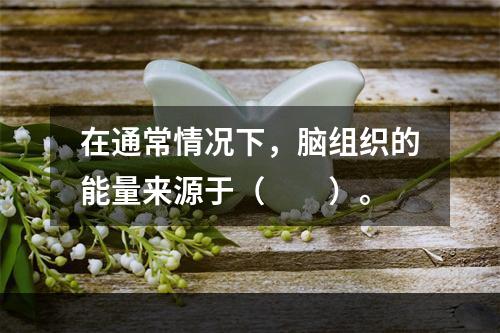 在通常情况下，脑组织的能量来源于（　　）。