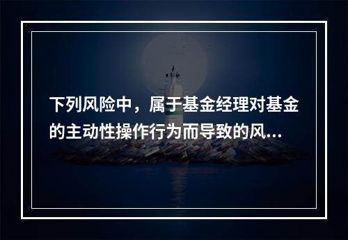 下列风险中，属于基金经理对基金的主动性操作行为而导致的风险是