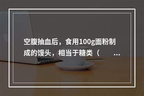 空腹抽血后，食用100g面粉制成的馒头，相当于糖类（　　）。