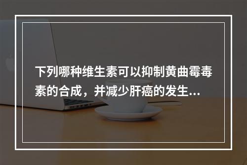 下列哪种维生素可以抑制黄曲霉毒素的合成，并减少肝癌的发生？