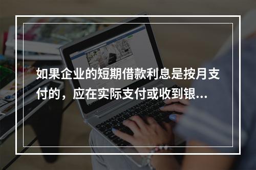 如果企业的短期借款利息是按月支付的，应在实际支付或收到银行的