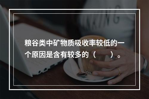 粮谷类中矿物质吸收率较低的一个原因是含有较多的（　　）。