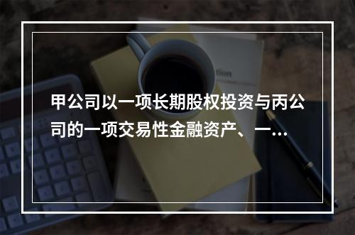 甲公司以一项长期股权投资与丙公司的一项交易性金融资产、一台设