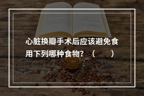 心脏换瓣手术后应该避免食用下列哪种食物？（　　）