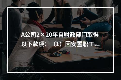 A公司2×20年自财政部门取得以下款项：（1）因安置职工再就