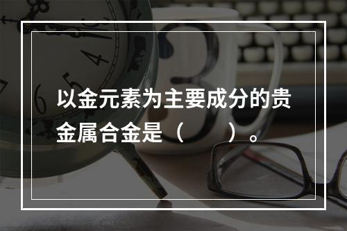 以金元素为主要成分的贵金属合金是（　　）。