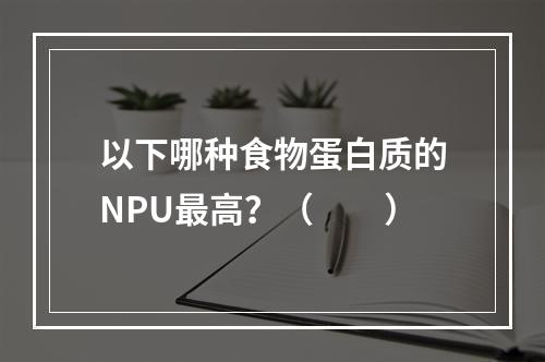 以下哪种食物蛋白质的NPU最高？（　　）