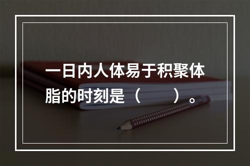 一日内人体易于积聚体脂的时刻是（　　）。