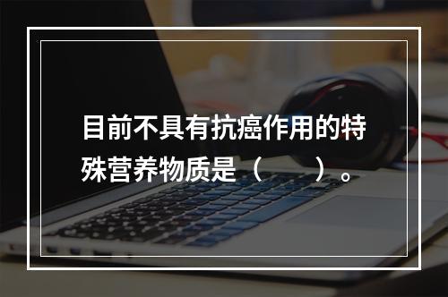 目前不具有抗癌作用的特殊营养物质是（　　）。