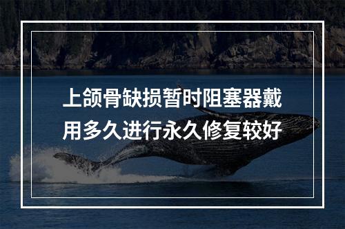 上颌骨缺损暂时阻塞器戴用多久进行永久修复较好