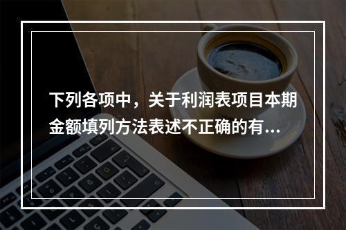 下列各项中，关于利润表项目本期金额填列方法表述不正确的有（　