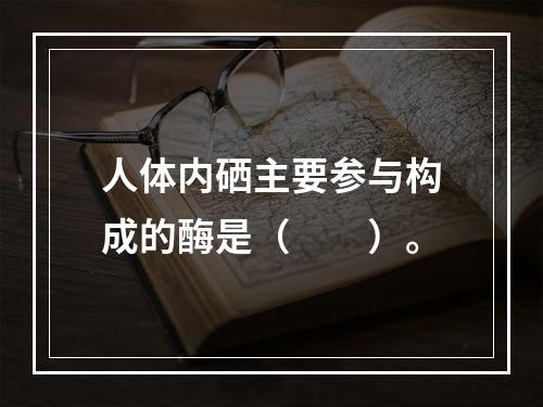 人体内硒主要参与构成的酶是（　　）。