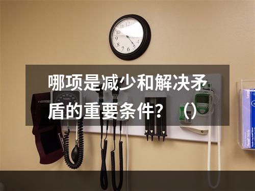 哪项是减少和解决矛盾的重要条件？（）