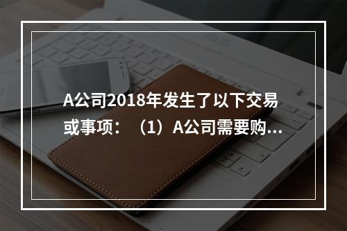 A公司2018年发生了以下交易或事项：（1）A公司需要购置一