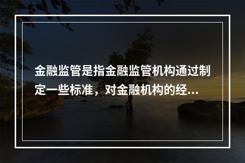 金融监管是指金融监管机构通过制定一些标准，对金融机构的经营行