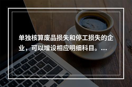 单独核算废品损失和停工损失的企业，可以增设相应明细科目。（　