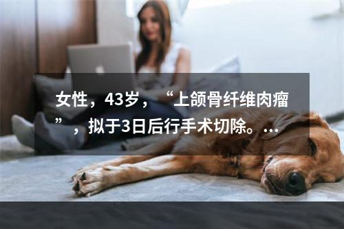 女性，43岁，“上颌骨纤维肉瘤”，拟于3日后行手术切除。此