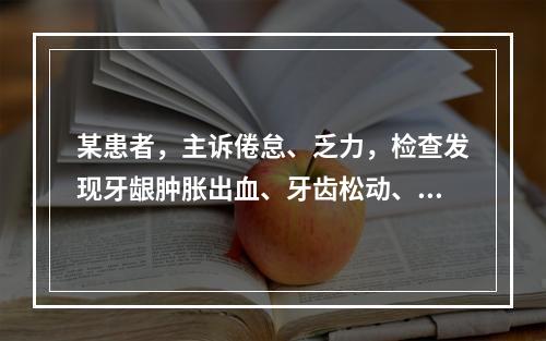 某患者，主诉倦怠、乏力，检查发现牙龈肿胀出血、牙齿松动、贫