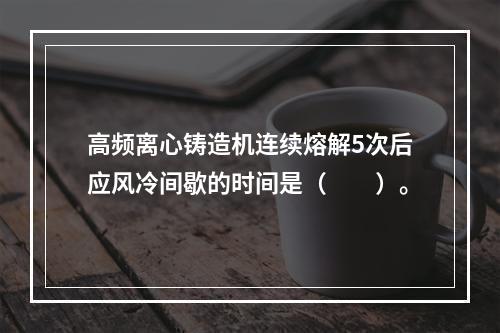 高频离心铸造机连续熔解5次后应风冷间歇的时间是（　　）。