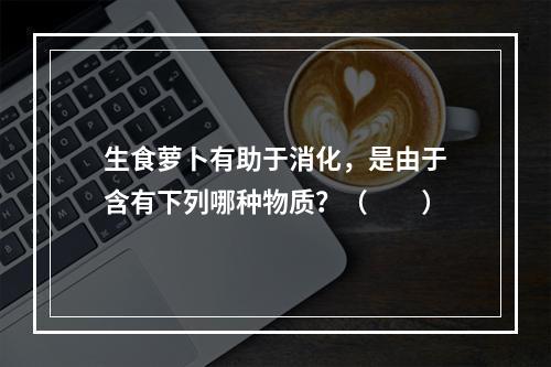 生食萝卜有助于消化，是由于含有下列哪种物质？（　　）