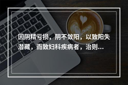 因阴精亏损，阴不敛阳，以致阳失潜藏，而致妇科疾病者，治则应是