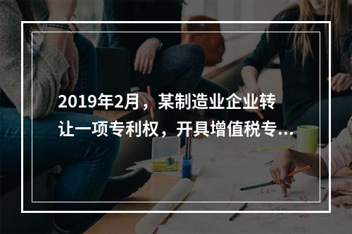 2019年2月，某制造业企业转让一项专利权，开具增值税专用发