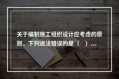 关于编制施工组织设计应考虑的原则，下列说法错误的是（　）。