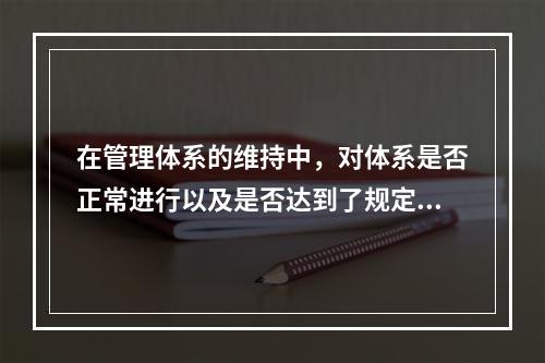 在管理体系的维持中，对体系是否正常进行以及是否达到了规定的目