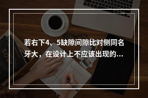 若右下4、5缺隙间隙比对侧同名牙大，在设计上不应该出现的措施