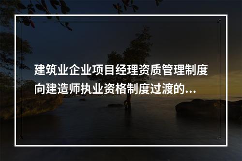 建筑业企业项目经理资质管理制度向建造师执业资格制度过渡的时间