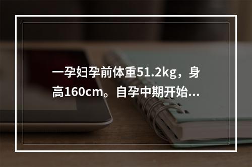 一孕妇孕前体重51.2kg，身高160cm。自孕中期开始，