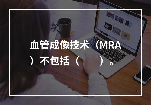 血管成像技术（MRA）不包括（　　）。