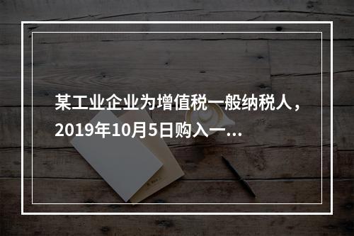 某工业企业为增值税一般纳税人，2019年10月5日购入一批材