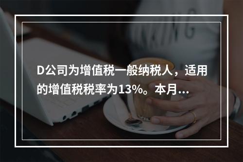 D公司为增值税一般纳税人，适用的增值税税率为13%。本月发生