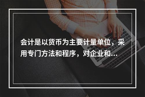 会计是以货币为主要计量单位，采用专门方法和程序，对企业和行政