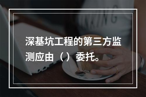 深基坑工程的第三方监测应由（ ）委托。