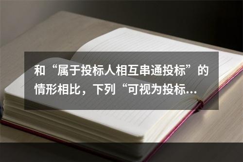 和“属于投标人相互串通投标”的情形相比，下列“可视为投标人相