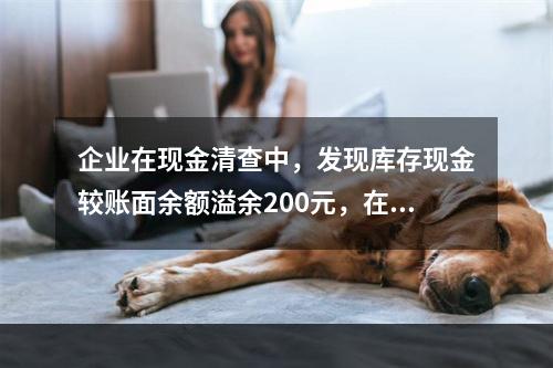 企业在现金清查中，发现库存现金较账面余额溢余200元，在未经