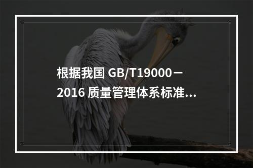 根据我国 GB/T19000－2016 质量管理体系标准，质