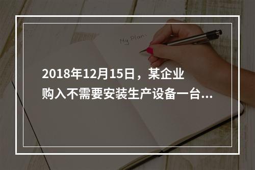 2018年12月15日，某企业购入不需要安装生产设备一台，原