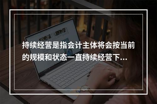 持续经营是指会计主体将会按当前的规模和状态一直持续经营下去，