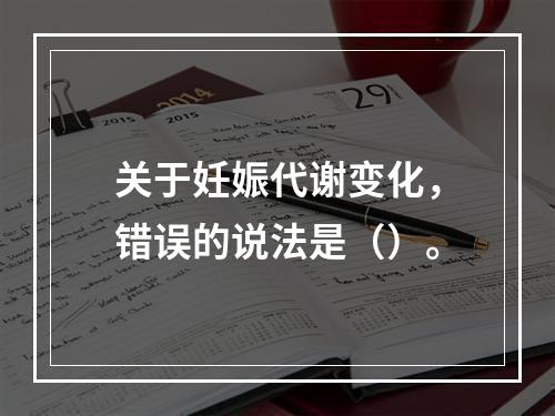 关于妊娠代谢变化，错误的说法是（）。