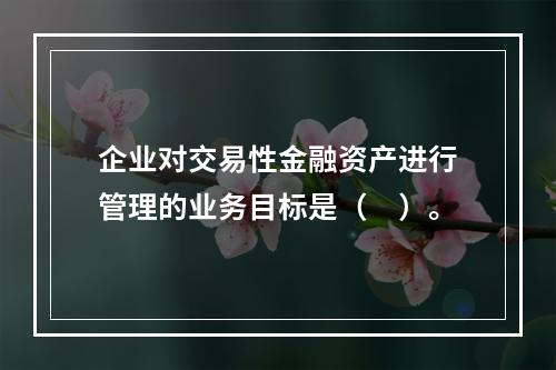 企业对交易性金融资产进行管理的业务目标是（　）。