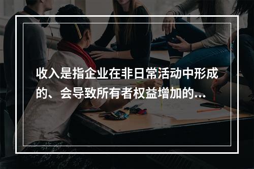 收入是指企业在非日常活动中形成的、会导致所有者权益增加的、与